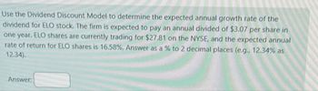 Use the Dividend Discount Model to determine the expected annual growth rate of the
dividend for ELO stock. The firm is expected to pay an annual divided of $3.07 per share in
one year. ELO shares are currently trading for $27.81 on the NYSE, and the expected annual
rate of return for ELO shares is 16.58%. Answer as a % to 2 decimal places (e.g., 12.34% as
12.34).
Answer: