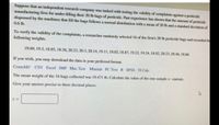 Suppose that an independent research company was tasked with testing the validity of complaints against a pesticide
manufacturing firm for under-filling their 20 lb bags of pesticide. Past experience has shown that the amount of pesticide
dispensed by the machines that fill the bags follows a normal distribution with a mean of 20 lb and a standard deviation of
0.6 lb.
To verify the validity of the complaints, a rescarcher randomly selected 16 of the firm's 20 lb pesticide bags and recorded the
following weights.
19.69, 19.5, 18.85, 18.56, 20.23, 20.3, 20.14, 19.11, 19.65, 18.87, 19.22, 19.24, 18.82, 20.23, 20.46, 18.66
If you wish, you may download the data in your preferred format.
Crunchlt! CSV Excel JMP Mac Text Minitab PC Text R SPSS TI Cale
The mean weight of the 16 bags collected was 19.471 lb. Calculate the value of the one-sample z- statistic.
Give your answer precise to three decimal places.
