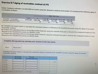 Exercise 9-7 Aging of receivables method LO P3
Daley Company estimates uncollectible accounts using the allowance method at December 31. It prepared the following aging of
receivables analysis.
Days Past Due
Total
1 to 30
$100,000
2%
31 to 60
61 to 90
Over 90
Accounts receivable
Percent uncollectible
$620,000
$406,000
$46,000
6%
$28,000
8%
$40,000
3%
11%
a. Complete the below table to calculate the estimated balance of Allowance for Doubtful Accounts using the aging of accounts
receivable method.
b. Prepare the adjusting entry to record Bad Debts Expense using the estimate from part a. Assume the unadjusted balance in the
Allowance for Doubtful Accounts is a $4,600 credit.
c. Prepare the adjusting entry to record bad debts expense using the estimate from part a. Assume the unadjusted balance in the
Allowance for Doubtful Accounts is a $1,100 debit.
Complete this question by entering your answers in the tabs below.
Reg A
Reg B and C
Complete the below table to calculate the estimated balance of Allowance for Doubtful Accounts using the aging of accounts
receivable method.
Accounts
Receivable
Percent
Uncollectible (%)
Not due:
1 to 30:
31 to 60
%3D
61 to 90
Over 90
Estimated balance of allowance for uncollectibles
