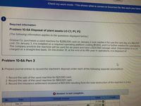 **Educational Website Transcription:**

---

### Required Information

#### Problem 10-6A Disposal of Plant Assets LO C1, P1, P2

[The following information applies to the questions displayed below.]

Onslow Co. purchases a used machine for $288,000 cash on January 2 and readies it for use the next day at an $8,000 cost. On January 3, it is installed on a required operating platform costing $1,600, and it is further readied for operations. The company predicts the machine will be used for six years and have a $34,560 salvage value. Depreciation is to be charged on a straight-line basis. On December 31, at the end of its fifth year in operations, it is disposed of.

---

#### Problem 10-6A Part 3

3. Prepare journal entries to record the machine's disposal under each of the following separate assumptions:

   1. Record the sale of the used machine for $21,000 cash.
   2. Record the sale of the used machine for $84,000 cash.
   3. Record the insurance settlement received of $31,500 resulting from the total destruction of the machine in a fire.

### Journal Entry Table

**Table Detail:**
- The table is incomplete and meant for recording journal entries associated with the disposal of the machinery.
- Key information to be recorded includes the date (December 31), along with the debit and credit amounts for the transactions based on the assumptions given (sale or insurance settlement).

---