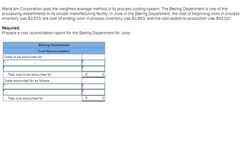 Maria Am Corporation uses the weighted-average method in its process costing system. The Baking Department is one of the
processing departments in its strudel manufacturing facility. In June in the Baking Department, the cost of beginning work in process
Inventory was $3,570, the cost of ending work in process Inventory was $2,860, and the cost added to production was $43,120.
Required:
Prepare a cost reconciliation report for the Baking Department for June.
Baking Department
Cost Reconciliation
Costs to be accounted for:
Total cost to be accounted for
Costs accounted for as follows:
Total cost accounted for
$
$
0
0