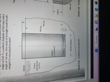 weight of 0.05 N, a uniform diameter of 82.0 mm, and a
length of 150 mm. How much of its height would be sub-
merged if it were placed in water?
Surface
Carbon
tetrachloride
at 25°C
Cylinder
Y= 6,50 kN/m]
Brass y = 84.0 kN/m²
450-mm diameter
FIGURE 5.25 Problems 5.26 and 5.53.
Q Search
700 mm
750 mm
0.60 m
Side view
Top
FIGURE 5.26 Proble
LDEC