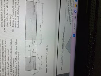 m be stable in seawater in the position shown?
lindrical float described in Problem 5.4 be sta-
ed in the fluid with its axis vertical?
buoy described in Problem 5.5 be stable if placed
ter with its axis vertical?
float described in Problem 5.6 be stable if placed
il with its top surface horizontal?
FTI
CY
<= ?
12 ft
24 t
FIGURE 5.30 Problems 5.46 and 5.47.
COUPONTEGIAMA
114 CHAPTER FIVE Buoyancy and Stability
stably if placed in the water wit
5.50 Referring to Problem 5.29, ass
placed inside the cup with its lo
cup float stably?
5.51 Referring to Problem 5.30, assum
tened to the bottom of the cup w
bar horizontal. Will the cup float s.
41-9
30 ft
above the top surface of the platfor
tem stable when floating in seawate
5.56 A block of wood with a specific weig
6 by 12 in. If it is placed in oil (co
L C
E
Q Search
A