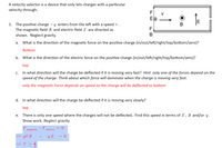 A velocity selector is a device that only lets charges with a particular
velocity through.
F v
Eb
1. The positive charge +q enters from the left with a speed v.
The magnetic field B and electric field E are directed as
shown. Neglect gravity.
F.
B
What is the direction of the magnetic force on the positive charge (in/out/left/right/top/bottom/zero)?
а.
Bottom
b. What is the direction of the electric force on the positive charge (in/out/left/right/top/bottom/zero)?
top
In what direction will the charge be deflected if it is moving very fast? Hint: only one of the forces depend on the
speed of the charge. Think about which force will dominate when the charge is moving very fast.
С.
only the magnetic Force depends on speed so the charge will be deflected to bottom
d. In what direction will the charge be deflected if it is moving very slowly?
top
There is only one speed where the charges will not be deflected. Find this speed in terms of E, B and/or q.
Show work. Neglect gravity.
е.
F,
-F,
= 0
magnetic
electric
=> qV B
q E
=> V =
