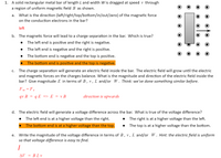 1. A solid rectangular metal bar of length L and width W is dragged at speed v through
a region of uniform magnetic field B as shown.
What is the direction (left/right/top/bottom/in/out/zero) of the magnetic force
on the conduction electrons in the bar?
а.
left
b. The magnetic force will lead to a charge separation in the bar. Which is true?
The left end is positive and the right is negative.
The left end is negative and the right is positive.
The bottom end is negative and the top is positive.
The bottom end is positive and the top is negative.
The charge separation will generate an electric field inside the bar. The electric field will grow until the electric
and magnetic forces on the charges balance. What is the magnitude and direction of the electric field inside the
bar? Give magnitude E in terms of B, v, L and/or W. Think: we’ve done something similar before.
С.
Fm=Fe
qv B = q E => E = v B
direction is upwards
d. The electric field will generate a voltage difference across the bar. What is true of the voltage difference?
The left end is at a higher voltage than the right.
The right is at a higher voltage than the left.
The bottom end is at a higher voltage than the top.
The top is at a higher voltage than the bottom.
Write the magnitude of the voltage difference in terms of B,v,L and/or W. Hint: the electric field is uniform
so that voltage difference is easy to find.
е.
AV = BL v
