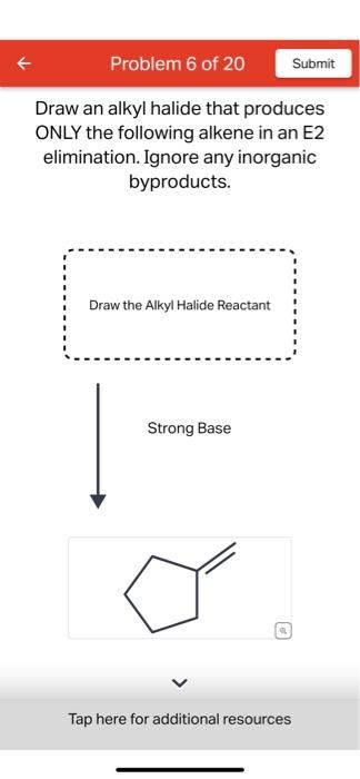 Problem 6 of 20
Draw an alkyl halide that produces
ONLY the following alkene in an E2
elimination. Ignore any inorganic
byproducts.
Draw the Alkyl Halide Reactant
Strong Base
Tap here for additional resources
Submit