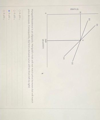 PRICE (S)
10
0
D2
DI
OD LED 1.
D₂ED 2-
D₁ED 2.
OD ₂ED 1¹
2000
QUANTITY
DI
D2
Marigold Residence is an oligopoly. Marigold's rivals will not match price increases but will match
price decreases. Consequently, the firm's demand curve will be (from left to right)