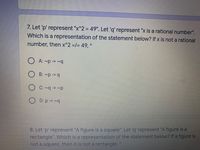 7. Let 'p' represent "x^2 = 49". Let 'q' represent "x is a rational number".
Which is a representation of the statement below? If x is not a rational
number, then x^2 =/= 49, *
O A: ~p -> ~q
O B: ~p -> q
O C: ~q -> ~p
D: p-> ~q
8. Let 'p' represent "A figure is a square". Let 'q' represent "A figure is a
rectangle". Which is a representation of the statement below? If a figure is
not a square, then it is not a rectangle.
