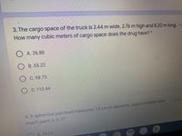 3. The cargo space of the truck is 2.44 m wide, 2.76 m high and 8.20 m long. 1p
How
cubic meters of cargo space does the drug have? *
many
O A. 26.80
B. 55.22
O C. 98.75
O D. 110.44
4. A spherical paintball measures 1.5 cm in diameter. Approximately how
much paint is in it? *
7 point
A. 14.13
