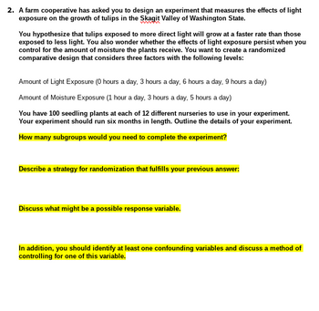 2. A farm cooperative has asked you to design an experiment that measures the effects of light
exposure on the growth of tulips in the Skagit Valley of Washington State.
You hypothesize that tulips exposed to more direct light will grow at a faster rate than those
exposed to less light. You also wonder whether the effects of light exposure persist when you
control for the amount of moisture the plants receive. You want to create a randomized
comparative design that considers three factors with the following levels:
Amount of Light Exposure (0 hours a day, 3 hours a day, 6 hours a day, 9 hours a day)
Amount of Moisture Exposure (1 hour a day, 3 hours a day, 5 hours a day)
You have 100 seedling plants at each of 12 different nurseries to use in your experiment.
Your experiment should run six months in length. Outline the details of your experiment.
How many subgroups would you need to complete the experiment?
Describe a strategy for randomization that fulfills your previous answer:
Discuss what might be a possible response variable.
In addition, you should identify at least one confounding variables and discuss a method of
controlling for one of this variable.