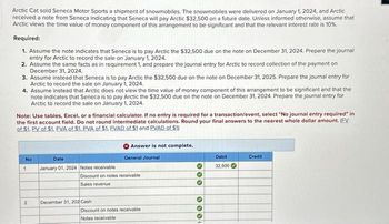 Arctic Cat sold Seneca Motor Sports a shipment of snowmobiles. The snowmobiles were delivered on January 1, 2024, and Arctic
received a note from Seneca indicating that Seneca will pay Arctic $32,500 on a future date. Unless informed otherwise, assume that
Arctic views the time value of money component of this arrangement to be significant and that the relevant interest rate is 10%.
Required:
1. Assume the note indicates that Seneca is to pay Arctic the $32,500 due on the note on December 31, 2024. Prepare the journal
entry for Arctic to record the sale on January 1, 2024.
2. Assume the same facts as in requirement 1, and prepare the journal entry for Arctic to record collection of the payment on
December 31, 2024.
3. Assume instead that Seneca is to pay Arctic the $32,500 due on the note on December 31, 2025. Prepare the journal entry for
Arctic to record the sale on January 1, 2024.
4. Assume instead that Arctic does not view the time value of money component of this arrangement to be significant and that the
note indicates that Seneca is to pay Arctic the $32,500 due on the note on December 31, 2024. Prepare the journal entry for
Arctic to record the sale on January 1, 2024.
Note: Use tables, Excel, or a financial calculator. If no entry is required for a transaction/event, select "No journal entry required" in
the first account field. Do not round intermediate calculations. Round your final answers to the nearest whole dollar amount. (EV
of $1. PV of $1. EVA of $1. PVA of $1. EVAD of $1 and PVAD of $1)
No
1
Date
January 01, 2024 Notes receivable
Answer is not complete.
General Journal
Debit
Credit
32,500
Discount on notes receivable
Sales revenue
2
December 31, 202 Cash
Discount on notes receivable
Notes receivable
000
000