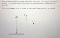 A ball of mass m is falling towards the ground. Just before it reaches the ground, its
speed is v. It rebounds elastically off the ground with a speed v, headed directly
upwards.
What is the impulse given to the ball by the ground? Take positive to be upwards.
