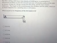 Say that a string, with linear mass density of 0.020 kg/m, is connected to a
mechanical oscillator on the left end and sent over a frictionless pulley on the right,
as shown. A mass of 1.50 kg is hung from the string, and the mass remains
stationary. The length of the string between the oscillator and the pulley, which act
as fixed endpoints for a standing wave, is 3.0 meters.
What would be the frequency of the 3rd mode (n=3)?
M
13.6 Hz
27.1 Hz
4.33 Hz
10.0 Hz
9.04 Hz
