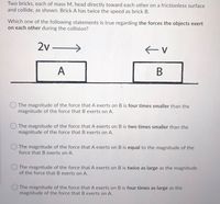 Two bricks, each of mass M, head directly toward each other on a frictionless surface
and collide, as shown. Brick A has twice the speed as brick B.
Which one of the following statements is true regarding the forces the objects exert
on each other during the collision?
2v –
A
В
The magnitude of the force that A exerts on B is four times smaller than the
magnitude of the force that B exerts on A.
The magnitude of the force that A exerts on B is two times smaller than the
magnitude of the force that B exerts on A.
The magnitude of the force that A exerts on B is equal to the magnitude of the
force that B exerts on A.
O The magnitude of the force that A exerts on B is twice as large as the magnitude
of the force that B exerts on A.
The magnitude of the force that A exerts on B is four times as large as the
magnitude of the force that B exerts on A.
