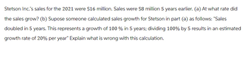 Stetson Inc.'s sales for the 2021 were $16 million. Sales were $8 million 5 years earlier. (a) At what rate did
the sales grow? (b) Supose someone calculated sales growth for Stetson in part (a) as follows: "Sales
doubled in 5 years. This represents a growth of 100 % in 5 years; dividing 100% by 5 results in an estimated
growth rate of 20% per year" Explain what is wrong with this calculation.