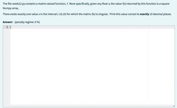 The file week12.py contains a matrix-valued function, f. More specifically, given any float x, the value f(x) returned by this function is a square
Numpy array.
There exists exactly one value x in the interval (-10,10) for which the matrix f(x) is singular. Print this value correct to exactly 10 decimal places.
Answer: (penalty regime: 0 %)
1