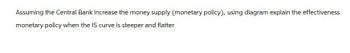 Assuming the Central Bank increase the money supply (monetary policy), using diagram explain the effectiveness
monetary policy when the IS curve is steeper and flatter