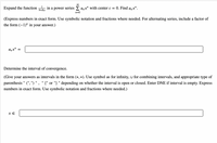 1
Expand the function
in a power series E a,x" with center c = 0. Find a,„x".
9+8x
n=0
(Express numbers in exact form. Use symbolic notation and fractions where needed. For alternating series, include a factor of
the form (-1)" in your answer.)
anx" :
Determine the interval of convergence.
(Give your answers as intervals in the form (*, *). Use symbol ∞ for infinity, u for combining intervals, and appropriate type of
parenthesis " (", ") " , " [" or "] " depending on whether the interval is open or closed. Enter DNE if interval is empty. Express
numbers in exact form. Use symbolic notation and fractions where needed.)
x E
