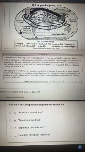 World History: Interim 4 Assessment (Unit 4): Part 2 of 2 / 2 of 5
PACIFIC
OCEAN
U.S. Apparel Imports, 2008
ATLANTIC
OCEAN
INDIAN
OCEAN
02009 MAPS can
Geography in the News 6/5/09
C. Franko
Top 10 Countries
(%)
Indonesia (5.6)
China (32)
Vietnam (7.3)
Bangladesh (4.8) Honduras (3.6)
India (4.3)
Source: National Geographic, May 2009
Thailand (2.4)
Hong Kong (2.2)
Mexico (5.6)
Cambodia (3.3)
Source B
"...Welcome to the mixed-up world of "globalization"-a growing worldwide marketplace where
business transaction routinely span the planet and national borders are growing fuzzier and fuzzier. It
wasn't always this way. Chances are, your parents wore American-made clothes, ate American-made
food, and drove American-made cars. But a boom in world trade has changed all that. And what you
buy may be the least of it.
The expansion of world trade has unleashed a multitude of dramatic changes. Whole countries have
seen their fortunes soar as foreign investment has poured in, creating factories and providing jobs for
millions of people. Other countries have been left behind. In the process, billions of lives are affected,
for better and worse..."
Source: Herbert Buchsbaum, "Living in a Global Economy," Scholastic Update, March 7, 1997
ource A best supports which phrase in Source B?
D
A. "American-made clothes"
U.S. Imports
2 Percent
16 Percent
32 Percent
Source A best supports which phrase in Source B?
OA. "American-made clothes"
OB. "American-made food"
O C. "expansion of world trade"
O D. "countries have been left behind"
PACIFIC
OCEAN