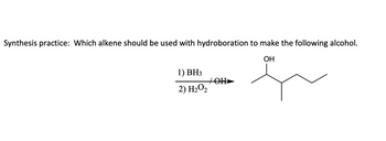 **Synthesis Practice: Which Alkene Should Be Used with Hydroboration to Make the Following Alcohol?**

In this exercise, you are tasked with determining the alkene that, when subjected to hydroboration, yields a specific alcohol product.

**Reaction Conditions:**
1. \( \text{BH}_3 \)
2. \( \text{H}_2\text{O}_2/\text{OH}^- \)

**Target Alcohol Structure:**
The reaction yields an alcohol with a hydroxyl group (-OH) attached to a branched alkane chain, specifically placed on the second carbon.

**Explanation:**
- The target molecule is an alcohol with the hydroxyl group on a secondary carbon.
- The hydroboration-oxidation process proceeds with anti-Markovnikov selectivity, meaning the OH group attaches to the less substituted carbon of the alkene.
- Your task is to select the correct alkene that aligns with this mechanism to produce the specified alcohol as the primary product.