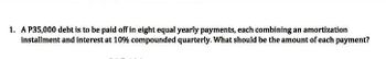 **Problem: Amortization and Compound Interest Calculation**

A debt of ₱35,000 is to be paid off in eight equal yearly payments. Each payment combines an amortization installment and interest at 10% compounded quarterly. What should be the amount of each payment?

**Solution Overview:**

To solve this problem, we will use the formula for calculating the amount of an annuity payment with compound interest. Given that the interest is compounded quarterly, the formula to determine the amount of each payment (A) is:

\[ A = \frac{P \times r}{1 - (1 + r)^{-n}} \]

Where:
- \( P \) = Principal amount (₱35,000)
- \( r \) = Quarterly interest rate (annual rate divided by number of compounding periods per year)
- \( n \) = Total number of payments

**Steps:**

1. **Calculate the Quarterly Interest Rate:**
   - Annual interest rate = 10%
   - Quarterly interest rate \( r = \frac{10\%}{4} = 2.5\% = 0.025 \)

2. **Determine Total Number of Payments:**
   - Since payments are yearly and the duration is eight years, \( n = 8 \).

3. **Calculate Each Payment:**
   - Substitute \( P = 35,000 \), \( r = 0.025 \), and \( n = 8 \) into the formula to find the amount of each payment.

This will give the annual payment amount needed to amortize the debt over the specified period with the given compound interest rate.