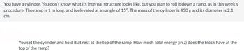 You have a cylinder. You don't know what its internal structure looks like, but you plan to roll it down a ramp, as in this week's
procedure. The ramp is 1 m long, and is elevated at an angle of 15º. The mass of the cylinder is 450 g and its diameter is 2.1
cm.
You set the cylinder and hold it at rest at the top of the ramp. How much total energy (in J) does the block have at the
top of the ramp?