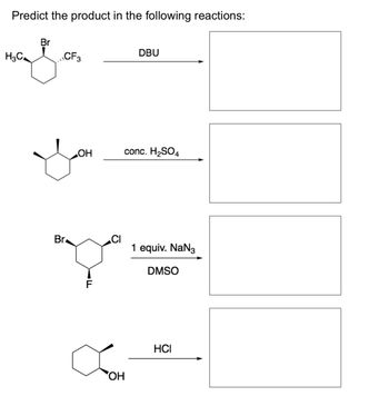 **Predict the product in the following reactions:**

1. **Reaction 1:**
   - **Reactant:** A brominated cyclohexane with one methyl (CH₃) and one trifluoromethyl (CF₃) group.
   - **Reagent:** DBU

2. **Reaction 2:**
   - **Reactant:** A cyclohexanol with a hydroxyl (OH) group.
   - **Reagent:** Concentrated sulfuric acid (H₂SO₄)

3. **Reaction 3:**
   - **Reactant:** A 1-bromo-2-chloro-3-fluorocyclohexane.
   - **Reagent:** Sodium azide (NaN₃) in DMSO.

4. **Reaction 4:**
   - **Reactant:** A cyclohexanol with a hydroxyl (OH) group.
   - **Reagent:** Hydrochloric acid (HCl)

Each reaction set involves cyclohexane derivatives with different substituents, subjected to various reagents, requiring the prediction of the resulting chemical structure for each transformation.