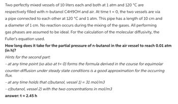 Two perfectly mixed vessels of 10 liters each and both at 1 atm and 120 °C are
respectively filled with n-butanol C4H9OH and air. At time t = 0, the two vessels are via
a pipe connected to each other at 120 °C and 1 atm. This pipe has a length of 10 cm and
a diameter of 1 cm. No reaction occurs during the mixing of the gases. All performing
gas phases are assumed to be ideal. For the calculation of the molecular diffusivity, the
Fuller's equation used.
How long does it take for the partial pressure of n-butanol in the air vessel to reach 0.01 atm
(in h)?
Hints for the second part:
- at any time point (so also at t= 0) forms the formula derived in the course for equimolar
counter-diffusion under steady state conditions is a good approximation for the occurring
flux.
- at any time holds that c(butanol, vessel 1) = 31 mol/m3
- c(butanol, vessel 2) with the two concentrations in mol/m3
answer: t = 2.45 h