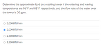 Determine the approximate load on a cooling tower if the entering and leaving
temperatures are 96°F and 88°F, respectively, and the flow rate of the water over
the tower is 30 gpm.
3,000 BTU/min
2,000 BTU/min
2,500 BTU/min
1,500 BTU/min
