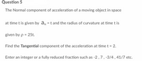 Question 5
The Normal component of acceleration of a moving object in space
at time t is given by a = t and the radius of curvature at time t is
given by p = 25t.
Find the Tangential component of the acceleration at time t = 2.
Enter an integer or a fully reduced fraction such as -2, 7, -3/4, 41/7 etc.