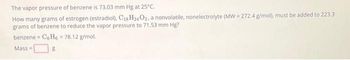 The vapor pressure of benzene is 73.03 mm Hg at 25°C.
How many grams of estrogen (estradiol), C18H24 O₂, a nonvolatile, nonelectrolyte (MW=272.4 g/mol), must be added to 223.3
grams of benzene to reduce the vapor pressure to 71.53 mm Hg?
benzene
CoHo 78.12 g/mol.
Mass=
8
W