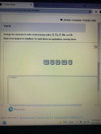 **Part B**

Arrange the elements in order of decreasing radius: S, Ca, F, Rb, and Si. 

Rank from largest to smallest. To rank items as equivalent, overlap them.

**Elements:**
- Ca
- F
- Si
- Rb
- S

**Ranking Area:**

- **Largest**

[Interactive Box for Arranging Elements]

---

This activity invites students to arrange the given elements—Sulfur (S), Calcium (Ca), Fluorine (F), Rubidium (Rb), and Silicon (Si)—by their atomic radius, from largest to smallest. Students are expected to drag and drop the elements into the correct order, with the option to overlap them if they believe two elements have equivalent radii.

**Graphical Interface:**

It features a simple user interface with clickable buttons representing each element, which can be moved within an interactive box labeled "Largest" to organize them in the correct order as per their atomic radii.

---

This exercise is designed to enhance understanding of periodic trends, particularly atomic size, as part of a chemistry curriculum.