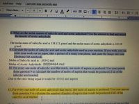 **Text for Educational Website:**

---

### Molar Mass and Reaction Calculations

**8. Molar Masses of Salicylic Acid and Acetic Anhydride**

- **Objective:** Find the molar masses of salicylic acid and acetic anhydride, and record the density of acetic anhydride.
  
  - The molar mass of salicylic acid is **138.121 g/mol**.
  - The molar mass of acetic anhydride is **102.09 g/mol**.

**9. Calculating Moles of Reactants**

- **Task:** Calculate the moles of salicylic acid and acetic anhydride used in your reaction. You can write your work on paper, capture a photo of it using your phone, and paste the image into your Electronic lab notebook.
  
  - Moles of Salicylic Acid: **0.00342 mol**
  - Moles of Acetic Anhydride: **0.00004464 mol**

**10. Reaction Production**

- **Statement:** For every one mole of salicylic acid that reacts, one mole of aspirin is produced.
- **Calculation:** Use your answer from question 9 to calculate the number of moles of aspirin that would be produced if all of the salicylic acid reacted.
  
  - Due to the ratio being equal, it would be **0.00342 mol of aspirin**.

**11. Acetic Anhydride Reaction**

- **Statement:** For every one mole of acetic anhydride that reacts, one mole of aspirin is produced.
- **Calculation:** Use your answer from question 9 to calculate the number of moles of aspirin that would be produced if all of the salicylic acid reacted.

---