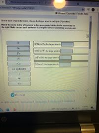 G Which atom's valence electrons e X
559048ad75799f5abe16e1aff#10001
Review Constants | Periodic Table
On the basis of periodic trends, choose the larger atom in each pair (if possible):
Match the items in the left column to the appropriate blanks in the sentences on
the right. Make certain each sentence is complete before submitting your answer.
Re
F
Of Ge or Po, the larger atom is
Se
Of Cr or W, the larger atom is
Po
Of F or Se, the larger atom is
Sn
Ge
Of Sn or I, the larger atom is
not predictable
W
Cr
Pearson
All rights reserved. I Terms of Use | Privacy Policy I Permissions | Contact Us |
8:06 PM
80°F Raining now
10/7/2021
19
