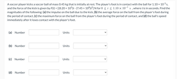 A soccer player kicks a soccer ball of mass 0.45 kg that is initially at rest. The player's foot is in contact with the ball for 1.10 x 10-³ s,
and the force of the kick is given by F(t) = [(8.20 x 105)t - (7.45 x 108)t²] N for 0 ≤ t ≤ 1.10 x 10-³ s, where t is in seconds. Find the
magnitudes of the following: (a) the impulse on the ball due to the kick, (b) the average force on the ball from the player's foot during
the period of contact, (c) the maximum force on the ball from the player's foot during the period of contact, and (d) the ball's speed
immediately after it loses contact with the player's foot.
(a) Number
(b) Number
(c) Number
(d) Number
Units
Units
Units
Units