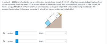 A spring (k = 200 N/m) is fixed at the top of a frictionless plane inclined at angle 0 = 30°. A 1.9 kg block is projected up the plane, from
an initial position that is distance d = 0.50 m from the end of the relaxed spring, with an initial kinetic energy of 32 J. (a) What is the
kinetic energy of the block at the instant it has compressed the spring 0.10 m? (b) With what kinetic energy must the block be
projected up the plane if it is to stop momentarily when it has compressed the spring by 0.30 m?
(a) Number i
(b) Number i
Units
Units