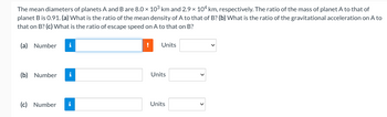 The mean diameters of planets A and B are 8.0 × 10³ km and 2.9 x 104 km, respectively. The ratio of the mass of planet A to that of
planet B is 0.91. (a) What is the ratio of the mean density of A to that of B? (b) What is the ratio of the gravitational acceleration on A to
that on B? (c) What is the ratio of escape speed on A to that on B?
(a) Number i
(b) Number i
(c) Number
!
Units
Units
Units