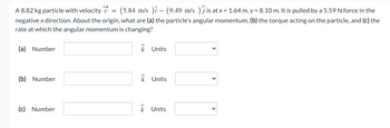 A 8.82 kg particle with velocity = (5.84 m/s )î - (9.49 m/s ) Ĵ is at x = 1.64 m, y = 8.10 m. It is pulled by a 5.59 N force in the
negative x direction. About the origin, what are (a) the particle's angular momentum, (b) the torque acting on the particle, and (c) the
rate at which the angular momentum is changing?
k Units
(a) Number
(b) Number
(c) Number
k Units
k Units