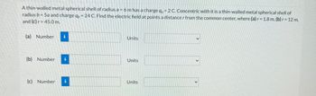 A thin-walled metal spherical shell of radius a = 6 m has a charge q=2 C. Concentric with it is a thin-walled metal spherical shell of
radius b = 5a and charge qb= 24 C. Find the electric field at points a distance r from the common center, where (a) r= 1.8 m, (b) r= 12 m,
and (c) r = 45.0 m.
(a) Number i
(b) Number i
(c) Number 1
Units
Units
Units