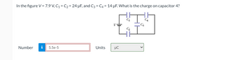 In the figure V = 7.9 V, C₁ = C₂ = 24 µF, and C3 = C4 = 14 µF. What is the charge on capacitor 4?
Number i 5.5e-5
Units
V
μC
Co
C3