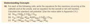 Understanding Concepts
10. For each of the following cells, write the equations for the reactions occurring at the
cathode and at the anode, and an equation for the overall or net cell reaction.
Calculate the standard cell potential. (Use the redox table in Appendix C11.)
(a) Sno | Snao || Cra) | Cr
(b) C) | SOag), Hag), H,SO3(aq) || Cofag) | Co(s)
(©) Pt| OHag), O20 || H2@), OHag) | Pt
