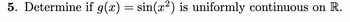 5. Determine if g(x) = sin(x²) is uniformly continuous on R.