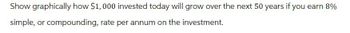 Show graphically how $1,000 invested today will grow over the next 50 years if you earn 8%
simple, or compounding, rate per annum on the investment.