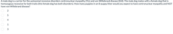 A male dog is a carrier for the autosomal recessive disorders centronuclear myopathy (Y/y) and von Willebrand disease (D/d). The male dog mates with a female dog that is
homozygous recessive for both traits (this female dog has both disorders). How many puppies in an 8-puppy litter would you expect to have centronuclear myopathy and NOT
have von Willebrand disease?
2
0 0 0 0 0
543
1