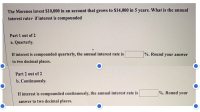 The Morenos invest $10,000 in an account that grows to $14,000 in 5 years. What is the annual
interest rater if interest is compounded
Part 1 out of 2
a. Quarterly.
If interest is compounded quarterly, the annual interest rate is
%. Round your answer
to two decimal places.
Part 2 out of 2
b. Continuously.
If interest is compounded continuously, the annual interest rate is
%. Round your
answer to two decimal places.
