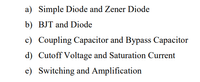 a) Simple Diode and Zener Diode
b) BJT and Diode
c) Coupling Capacitor and Bypass Capacitor
d) Cutoff Voltage and Saturation Current
e) Switching and Amplification
