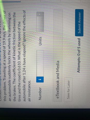 this problem. Traveling at a speed of 19.9 m/s, the driver of
an automobile suddenly locks the wheels by slamming on
the brakes. The coefficient of kinetic friction between the
tires and the road is 0.610. What is the speed of the
automobile after 1.24 s have elapsed? Ignore the effects of
air resistance.
Number
eTextbook and Media
Save for Later
Units
Attempts: 0 of 5 used
Submit Answer