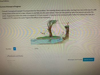 View Policies
Current Attempt in Progress
Consult Conceptual Example 9 in preparation for this problem. The drawing shows a person who, starting from rest at the top of a cliff,
swings down at the end of a rope, releases it, and falls into the water below. There are two paths by which the person can enter the
water. Suppose he enters the water at a speed of 17.0 m/s via path 1. How fast is he moving on path 2 when he releases the rope at a
height of 3.79 m above the water? Ignore the effects of air resistance.
Number
eTextbook and Media
Save for Later
Path 2
Units
Path 1
Attempts: 0 of 5 used
Submit Answer