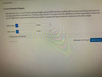 View Policies
Current Attempt in Progress
Starting from rest, a 1.7x104 kg flea springs straight upward. While the flea is pushing off from the ground, the ground exerts an
average upward force of 0.38 N on it. This force does 3.5x10-4 J of work on the flea. (a) What is the flea's speed when it leaves the
ground? (b) How far upward does the flea move while it is pushing off? Ignore both air resistance and the flea's weight.
(a) Number i
(b) Number i
eTextbook and Media
Save for Later
Units
Units
Attempts: 0 of 5 used
Submit Answer