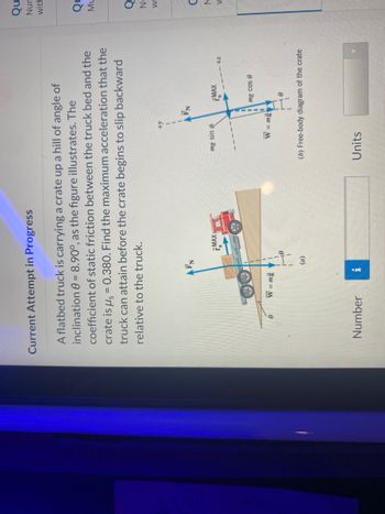 Current Attempt in Progress
A flatbed truck is carrying a crate up a hill of angle of
inclination 8 = 8.90°, as the figure illustrates. The
coefficient of static friction between the truck bed and the
crate is μ = 0.380. Find the maximum acceleration that the
truck can attain before the crate begins to slip backward
relative to the truck.
0
W = mg
Number
i
18
1
(a)
7MAX
+y
mg sin e
W = mg
Units
MAX
mg cos e
0
+x
(b) Free-body diagram of the crate
Qu
Nur
with
QL
ML
Q
Οξξ
Nu
C
N
W